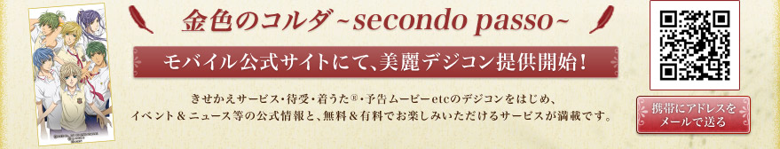 金色のコルダ -secondo passo- モバイル公式サイトにて、美麗デジコン提供開始！きせかえサービス・待受・着うた&reg;・予告ムービーetcのデジコンをはじめ、イベント＆ニュース等の公式情報と、無料＆有料でお楽しみいただけるサービスが満載です。